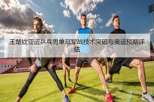 王楚钦亚运乒乓男单冠军战技术突破与奥运预期评估